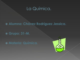                La Química. Alumna: Chávez Rodríguez Jessica. Grupo: 31-M. Materia: Química. 