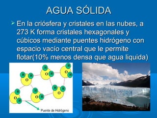 AGUA SÓLIDAAGUA SÓLIDA
 En la criósfera y cristales en las nubes, aEn la criósfera y cristales en las nubes, a
273 K forma cristales hexagonales y273 K forma cristales hexagonales y
cúbicos mediante puentes hidrógeno concúbicos mediante puentes hidrógeno con
espacio vacío central que le permiteespacio vacío central que le permite
flotar(10% menos densa que agua liquida)flotar(10% menos densa que agua liquida)
 