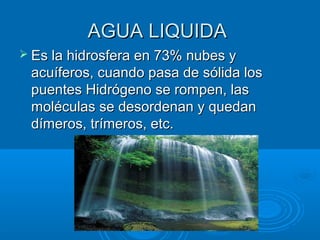 AGUA LIQUIDAAGUA LIQUIDA
 Es la hidrosfera en 73% nubes yEs la hidrosfera en 73% nubes y
acuíferos, cuando pasa de sólida losacuíferos, cuando pasa de sólida los
puentes Hidrógeno se rompen, laspuentes Hidrógeno se rompen, las
moléculas se desordenan y quedanmoléculas se desordenan y quedan
dímeros, trímeros, etc.dímeros, trímeros, etc.
 
