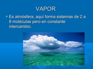 VAPORVAPOR
 Es atmósfera, aquí forma sistemas de 2 aEs atmósfera, aquí forma sistemas de 2 a
8 moléculas pero en constante8 moléculas pero en constante
intercambio.intercambio.
 