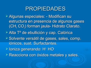 PROPIEDADESPROPIEDADES
 Algunas especiales: - Modifican suAlgunas especiales: - Modifican su
estructura en presencia de algunos gasesestructura en presencia de algunos gases
(CH(CH44 COCO22) forman jaula- Hidrato Clarato.) forman jaula- Hidrato Clarato.
 Alta Tº de ebullición y cap. CalóricaAlta Tº de ebullición y cap. Calórica
 Solvente versátil de gases, sales, comp.Solvente versátil de gases, sales, comp.
iónicos, sust. Surfactantes.iónicos, sust. Surfactantes.
 Ioniza generando: HIoniza generando: H++
HOHO--
 Reacciona con óxidos metales y sales.Reacciona con óxidos metales y sales.
 