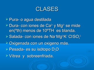CLASESCLASES
 Pura- o agua destiladaPura- o agua destilada
 Dura- con iones de CaDura- con iones de Ca2+2+
y Mgy Mg2+2+
se midese mide
en(ºth) menos de 10ºTH es blanda.en(ºth) menos de 10ºTH es blanda.
 Salada- con iones de NaSalada- con iones de Na++
MgMg2+2+
KK++
ClCl--
SOSO44
2-2-
 Oxigenada con un oxigeno más.Oxigenada con un oxigeno más.
 Pesada- es su isótopo DPesada- es su isótopo D22OO
 Vítrea y sobreenfriada.Vítrea y sobreenfriada.
 