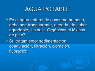 AGUA POTABLEAGUA POTABLE
 Es el agua natural de consumo humano,Es el agua natural de consumo humano,
debe ser: transparente, aireada, de sabordebe ser: transparente, aireada, de sabor
agradable, sin sust. Orgánicas ni tóxicasagradable, sin sust. Orgánicas ni tóxicas
de pH=7de pH=7
 Su tratamiento: sedimentación,Su tratamiento: sedimentación,
coagulación, filtración, cloración,coagulación, filtración, cloración,
fluoración.fluoración.
 