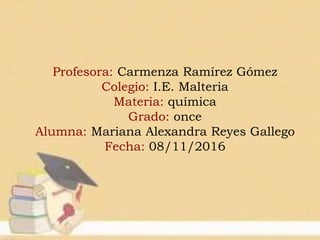 Profesora: Carmenza Ramírez Gómez
Colegio: I.E. Malteria
Materia: química
Grado: once
Alumna: Mariana Alexandra Reyes Gallego
Fecha: 08/11/2016
 