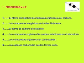 • PREGUNTAS V o F
1.------El átomo principal de las moléculas orgánicas es el carbono.
2........Los compuestos inorgánicos se funden fácilmente.
3........El átomo de carbono es divalente.
4........Los compuestos orgánicos No pueden sintetizarse en el laboratorio.
5........Los compuestos orgánicos son combustibles.
6........Las cadenas carbonadas pueden formar ciclos.
 