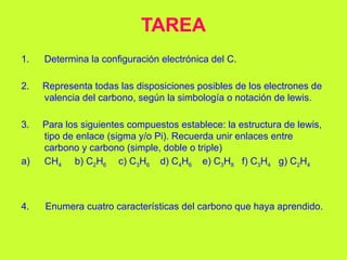 TAREA
1. Determina la configuración electrónica del C.
2. Representa todas las disposiciones posibles de los electrones de
valencia del carbono, según la simbología o notación de lewis.
3. Para los siguientes compuestos establece: la estructura de lewis,
tipo de enlace (sigma y/o Pi). Recuerda unir enlaces entre
carbono y carbono (simple, doble o triple)
a) CH4 b) C2H6 c) C3H6 d) C4H6 e) C3H8 f) C3H4 g) C2H4
4. Enumera cuatro características del carbono que haya aprendido.
 