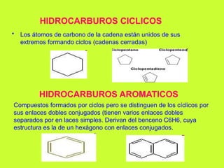HIDROCARBUROS CICLICOS
• Los átomos de carbono de la cadena están unidos de sus
extremos formando ciclos (cadenas cerradas)
HIDROCARBUROS AROMATICOS
Compuestos formados por ciclos pero se distinguen de los cíclicos por
sus enlaces dobles conjugados (tienen varios enlaces dobles
separados por en laces simples. Derivan del benceno C6H6, cuya
estructura es la de un hexágono con enlaces conjugados.
 