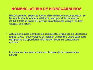 NOMENCLATURA DE HIDROCARBUROS
• Históricamente, según se fueron descubriendo los compuestos, se
les nombraba de manera arbitraría, ejemplo: el ácido acético
(CH2COOH) se llama así porque se obtiene del vinagre; en latín
vinagre es acetum.
• Actualmente para nombrar los compuestos orgánicos se utilizan las
reglas IUPAC, cuyo objetivo es asignar un nombre único para cada
compuesto y proporcionar información sobre su composición
química.
• Los alcanos de cadena lineal son la base de la nomenclatura
IUPAC.
 