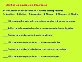 Clasifica los siguientes hidrocarburos
Escribe al lado de cada definición el número correspondiente.
1. Aciclico; 2. Cíclico; 3. Aromático; 4. Alcano; 5. Alqueno; 6. Alquino
____Hidrocarburo formado solo por enlaces simples entres sus carbonos.
____Anillos de seis átomos de carbono con enlaces dobles conjugados.
____Cadena carbonada abierta, lineal o ramificada.
____Hidrocarburo que presenta uno o mas enlaces dobles.
____Cadena carbonada cerrada de tres o mas átomos de carbono.
____Hidrocarburo que presenta uno o mas enlaces triples.
 
