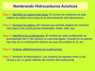 Nombrando Hidrocarburos Acíclicos
Paso 1: Identifica la cadena más larga. El número de carbonos de esta
cadena se utiliza como base en la denominación del hidrocarburo.
Paso 2: Numerar la cadena. De manera que permita asignar los números
más bajos a los sustituyentes (Radicales: metilo, etilo, etc)
Paso 3: Identificar los sustituyentes. El nombre de cada sustituyente va
acompañado del nº del carbono al cual está ligado. Cuando en la cadena
hay mas de un sustituyente identico se usan los prefijos di, tri, etc.
Paso 4: Ordenar alfabéticamente los sustituyentes.
Paso 5: Nombrar al hidrocarburo. Los numeros se separan entre sí por
comas y por un guión delante del nombre del sustituyente.
 