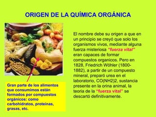 ORIGEN DE LA QUÍMICA ORGÁNICA
El nombre debe su origen a que en
un principio se creyó que solo los
organismos vivos, mediante alguna
fuerza misteriosa “fuerza vital”
eran capaces de formar
compuestos organicos. Pero en
1828, Friedrich Wöhler (1800-
1882), a partir de un compuesto
mineral, preparó urea en el
laboratorio, CO(NH2)2, sustancia
presente en la orina animal, la
teoria de la “fuerza vital” se
descartó definitivamente.
Gran parte de los alimentos
que consumimos están
formados por compuestos
orgánicos: como
carbohidratos, proteínas,
grasas, etc.
 