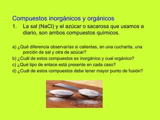 Compuestos inorgánicos y orgánicos
1. La sal (NaCl) y el azúcar o sacarosa que usamos a
diario, son ambos compuestos químicos.
a) ¿Qué diferencia observarías si calientas, en una cucharita, una
porción de sal y otra de azúcar?
b) ¿Cuál de estos compuestos es inorgánico y cual orgánico?
c) ¿Qué tipo de enlace está presente en cada caso?
d) ¿Cuál de estos compuestos debe tener mayor punto de fusión?
 