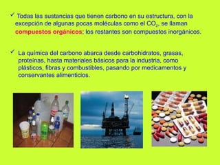  La química del carbono abarca desde carbohidratos, grasas,
proteínas, hasta materiales básicos para la industria, como
plásticos, fibras y combustibles, pasando por medicamentos y
conservantes alimenticios.
 Todas las sustancias que tienen carbono en su estructura, con la
excepción de algunas pocas moléculas como el CO2, se llaman
compuestos orgánicos; los restantes son compuestos inorgánicos.
 
