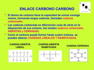 ENLACE CARBONO CARBONO
 El átomo de carbono tiene la capacidad de unirse consigo
mismo, formando largas cadenas, llamadas cadenas
carbonadas.
 Las cadenas carbonada se diferencian unas de otras en la
disposición de sus enlaces. Así existen cadenas carbonadas
ABIERTAS y CERRADAS.
 Como el carbono puede formar hasta cuatro enlaces, se
pueden obtener CADENAS LINEALES Y RAMIFICADAS.
CADENA ABIERTA
LINEAL
CADENA CERRADA
CADENA ABIERTA
RAMIFICADA
 