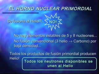 EL HORNO NUCLEAR PRIMORDIAL
Se fusiona el Helio?...

NO!

No hay elementos estables de 5 y 8 nucleones...
No fusión convencional (3 helio → Carbono) por
baja densidad...
Todos los productos de fusión primordial producen
Helio!
Todos los neutrones disponibles se
unen al Helio

 