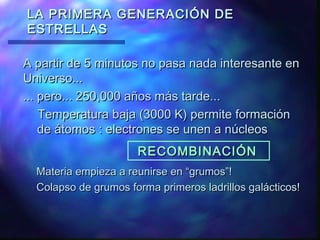 LA PRIMERA GENERACIÓN DE
ESTRELLAS
A partir de 5 minutos no pasa nada interesante en
Universo...
... pero... 250,000 años más tarde...
Temperatura baja (3000 K) permite formación
de átomos : electrones se unen a núcleos
RECOMBINACIÓN
Materia empieza a reunirse en “grumos”!
Colapso de grumos forma primeros ladrillos galácticos!

 