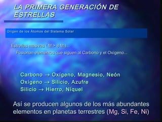 LA PRIMERA GENERACIÓN DE
ESTRELLAS
Origen de los Átomos del Sistema Solar

Estrellas masivas ( M > 8 M)...
Fusionan elementos que siguen al Carbono y el Oxígeno...

Carbono → Oxígeno, Magnesio, Neón
Oxígeno → Silicio, Azufre
Silicio → Hierro, Níquel

Así se producen algunos de los más abundantes
elementos en planetas terrestres (Mg, Si, Fe, Ni)

 