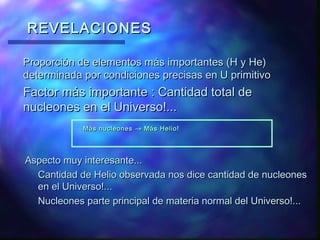 REVELACIONES
Proporción de elementos más importantes (H y He)
determinada por condiciones precisas en U primitivo

Factor más importante : Cantidad total de
nucleones en el Universo!...
Más nucleones → Más Helio!

Aspecto muy interesante...
Cantidad de Helio observada nos dice cantidad de nucleones
en el Universo!...
Nucleones parte principal de materia normal del Universo!...

 