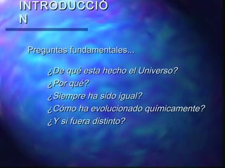 INTRODUCCIÓ
N
Preguntas fundamentales...

¿De qué esta hecho el Universo?
¿Por qué?
¿Siempre ha sido igual?
¿Cómo ha evolucionado químicamente?
¿Y si fuera distinto?

 