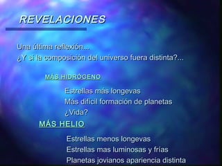 REVELACIONES
Una última reflexión...
¿Y si la composición del universo fuera distinta?...
MÁS HIDRÓGENO

Estrellas más longevas
Más difícil formación de planetas
¿Vida?
MÁS HELIO

Estrellas menos longevas
Estrellas mas luminosas y frías
Planetas jovianos apariencia distinta

 