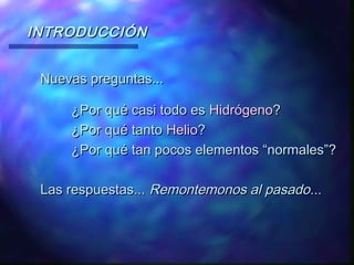 INTRODUCCIÓN
Nuevas preguntas...
¿Por qué casi todo es Hidrógeno?
¿Por qué tanto Helio?
¿Por qué tan pocos elementos “normales”?
Las respuestas... Remontemonos al pasado...

 