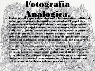 Fotografia
Analogica.● Todos aquellos que saben algo sobre la fotografía tradicional
saben que el proceso fotográfico es químico. El papel de
fotografía está hecho especialmente con capas de químicos. A
diferencia del papel normal, no se desintegra en los baños
químicos, y puede "mancharse" con la imagen en la película
haciendo que la luz brille a través de ella y cause una
reacción química sobre el papel. Luego de que la película se
expone en el papel, el papel fotográfico pasa por una serie de
líquidos químicos, cada uno de los cuales tiene un uso
específico. Uno comienza a revelar la imagen (ya sea en
blanco y negro o en color), otro le da tono (agrega sombras
de color, como los tonos sepia) y otro más detiene el proceso
de revelado. Por último, el papel se coloca en un recipiente
con agua en constante movimiento, para lavar los químicos
del proceso, antes de ser colgado para secar.
 