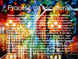 Proceso de escultura.
● Aunque muchas personas piensan en estatuas de mármol
cuando se habla de esculturas, la realidad es que puedes
encontrar resultados de la escultura en muchos lugares a tu
alrededor. Desde los juguetes para niños hasta los muebles,
la mayoría de los objetos modelados atraviesan un proceso
llamado inyección de moldeado, que es un proceso similar al
usado por muchos artistas para crear esculturas. En él, el
artista hace una escultura original, usualmente de arcilla o
yeso. Luego se cubre con una variedad de químicos y capas
de cera para hacer una réplica exacta. Este material suele
ser una mezcla cuidadosamente medida de plásticos líquidos
elegidos por sus propiedades específicas (fortaleza,
durabilidad, color, textura) o puede también estar hecho de
metal hecho líquido, piedra o minerales. Algunos artistas
mezclan específicamente metales para crear una reacción
química que resulte en diversos colores, texturas o
resistencias.
 