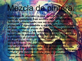Mezcla de pintura.
Cada tipo de pintura es una mezcla de diversos
tipos de químicos. Los aceites, por ejemplo, se
fabrican comenzando con un mineral como
pigmento y agregándolo a un agente aglutinante o
de base, como el aceite de lino, la goma arábica o
la cera de abeja, y un solvente o diluyente para
mantener la pintura en forma líquida. El solvente
se evapora al contacto con el oxígeno, dejando
atrás el pigmento y el aglutinante. Las moléculas
que quedan se recombinan para formar un
acabado duro y coloreado. Un artista que mezcla
sus propias pinturas desde cero debe aprender una
"receta" distinta para cada tipo de pintura, y a
veces para cada color.
 