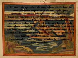 ● El análisis químico de una obra pictórica, de
una pintura rupestre o de un tapiz, por
ejemplo, permite identificar los pigmentos,
ligantes, barnices o las fibras textiles utilizadas
por sus autores. Estos resultados posibilitan a
un historiador conocer el origen y la época de
una obra artística, la técnica utilizada, así como
las intervenciones sufridas posteriormente. A la
hora de restaurar una pieza, los datos químicos
son indispensables para encarar con
responsabilidad las actividades de limpieza y
restauración.
 