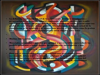 ● La definición tradicional del rol de la conservación involucra investigación y
preservación del patrimonio cultural empleando "cualquier método que resulte
eficaz para mantener esa propiedad en lo más cercano a su estado general como sea
posible durante el mayor tiempo posible". Sin embargo la definición actual de la
conservación se ha ampliado y de manera más precisa sería descrito como la gestión
ética. El conservador aplica algunas pautas éticas simples, tales como:
●
● Mínima intervención.
● Materiales apropiados y métodos que apunten a ser reversibles para reducir los
posibles problemas a futuro durante un tratamiento, investigación, y uso.
● Documentación completa de todos los trabajos realizados.
● Para que el conservador aplique sus conocimientos profesionales como
corresponde, deben tener en cuenta las opiniones de la parte interesada (el
custodio), los valores y el significado del objeto, y las necesidades físicas del
material, con el fin de determinar una apropiada estrategia de conservación.
 