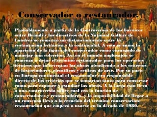 Conservador o restaurador.
● Probablemente a partir de la Controversia de los barnices
entre Brandi y los directivos de la National Gallery de
Londres se comenzó un distanciamiento entre la
restauración británica y la continental. A esto se sumó la
aparición de la figura del conservador como encargado de
manejar una colección. Así en el mundo anglosajón se
comenzó a dejar el término restaurador para los operarios
técnicos que intervenían las obras atendiendo a los criterios
de historiadores, científicos y críticos de arte. Por su parte
en Europa continental el restaurador era responsable
directo de los criterios que se tomarían tanto para conservar
como para exponer y estudiar las obras. A la larga esto llevó
a una controversia sobre cual era la función de
conservadores y restauradores, y la imposibilidad de llegar a
un consenso llevó a la creación del término conservación-
restauración que empezó a usarse en la década de 1980.
 