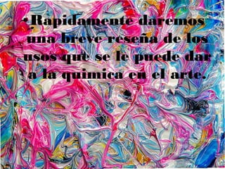 ● Rapidamente daremos
una breve reseña de los
usos que se le puede dar
a la quimica en el arte.
 