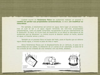 Cuando ocurre un fenómeno físico las sustancias realizan un proceso o
cambio sin perder sus propiedades características, es decir, sin modificar su
naturaleza.

      Por ejemplo, si disolvemos sal común en agua, tiene lugar un proceso físico,
tras el cual la sal y el agua siguen teniendo las mis-mas propiedades
características, como se puede comprobar recuperando la sal por calentamiento de
la disolución. Es decir, en el pro-ceso de disolución no se altera la naturaleza de las
sustancias que se disuelven. Lo mismo ocurre al disolver azúcar en leche, alcohol
en agua, al mezclar arena y serrín...

      También es un proceso físico la fusión del hielo, pues el líquido que se obtiene
sigue siendo agua, e incluso el paso de ésta a vapor.

       Otros fenómenos físicos son el desplazamiento de un vehículo, el paso de la
electricidad por los cables, la dilatación de un cuerpo al ser calentado, el paso de la
luz a través de los cristales de una ventana o de una lente, etcétera.
 