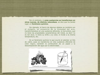 Por el contrario, si unas sustancias se transforman en
otras nuevas, de distinta naturaleza, se dice que ha tenido
lugar un fenómeno químico.

      Por ejemplo, el hierro de algunos objetos se combina con
e l ox í g e n o, e n p r e s e n c i a d e l a h u m e d a d d e l a i r e ,
transformándose en una sustancia diferente, la herrumbre, que
no tiene las propiedades características del metal, es decir no
es tan dura, ni tiene su brillo y su color, ni funde a la misma
temperatura, etc.

     Es un fenómeno químico lo que ocurre al calentar un hilo
de cobre, pues se transforma en otra sustancia diferente de
color negro; también la combustión de un papel y la
descomposición del agua por la electricidad.
 