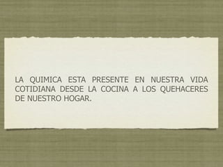 LA QUIMICA ESTA PRESENTE EN NUESTRA VIDA
COTIDIANA DESDE LA COCINA A LOS QUEHACERES
DE NUESTRO HOGAR.
 