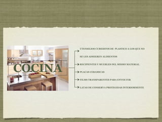 UTENSILIOS CUBIERTOS DE PLASTICO A LOS QUE NO


         SE LES ADHIEREN ALIMENTOS




COCINA
         RECIPIENTES Y MUEBLES DEL MISMO MATERIAL


         PLACAS CERAMICAS


         FILMS TRANSPARENTES PARA ENVOLVER


         LATAS DE CONSERVA PROTEGIDAS INTERIORMENTE
 