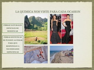 LA QUIMICA NOS VISTE PARA CADA OCASION



FIBRAS NATURALES
  DIFICILES DE
   MODIFICAR


FIBRAS SINTETICAS
SE PUEDEN ALTERAR
    PARA QUE
  RESPONDAN A
  NECESIDADES
   ESPECIFICAS
 