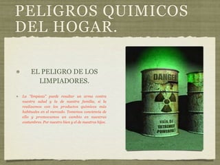 PELIGROS QUIMICOS
DEL HOGAR.

     EL PELIGRO DE LOS
       LIMPIADORES.

La "limpieza" puede resultar un arma contra
nuestra salud y la de nuestra familia, si la
realizamos con los productos químicos más
habituales en el mercado. Tomemos conciencia de
ello y promovamos un cambio en nuestras
costumbres. Por nuestro bien y el de nuestros hijos.
 