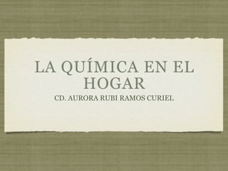 LA QUÍMICA EN EL
     HOGAR
  CD. AURORA RUBI RAMOS CURIEL
 