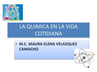 LA QUIMICA EN LA VIDA
COTIDIANA
• M.C. MAURA ELENA VELAZQUEZ
CAMACHO
 