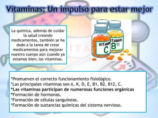 La química, además de cuidar
la salud creando
medicamentos, también se ha
dado a la tarea de crear
medicamentos para mejorar
nuestro cuerpo aún cuando ya
estamos bien; las vitaminas.
*Promueven el correcto funcionamiento fisiológico.
*Las principales vitaminas son A, K, D, E, B1, B2, B12, C.
*Las vitaminas participan de numerosas funciones orgánicas
*Formación de hormonas.
*Formación de células sanguíneas.
*Formación de sustancias químicas del sistema nervioso.
 