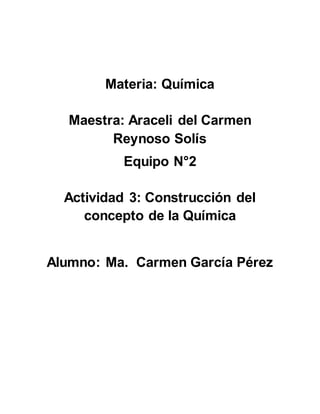 Materia: Química 
Maestra: Araceli del Carmen 
Reynoso Solís 
Equipo N°2 
Actividad 3: Construcción del 
concepto de la Química 
Alumno: Ma. Carmen García Pérez 
 