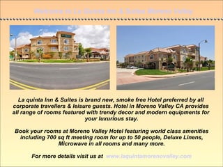 Welcome to La Quinta Inn & Suites Moreno Valley La quinta Inn & Suites is brand new, smoke free Hotel preferred by all  corporate travellers & leisure guests. Hotel in Moreno Valley CA provides  all range of rooms featured with trendy decor and modern equipments for  your luxurious stay. Book your rooms at Moreno Valley Hotel featuring world class amenities including 700 sq ft meeting room for up to 50 people, Deluxe Linens, Microwave in all rooms and many more. For more details visit us at  www.laquintamorenovalley.com 