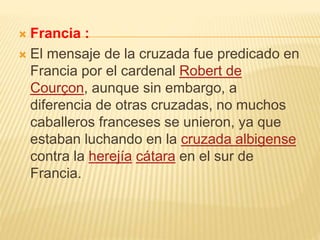  Francia :
 El mensaje de la cruzada fue predicado en
Francia por el cardenal Robert de
Courçon, aunque sin embargo, a
diferencia de otras cruzadas, no muchos
caballeros franceses se unieron, ya que
estaban luchando en la cruzada albigense
contra la herejía cátara en el sur de
Francia.
 