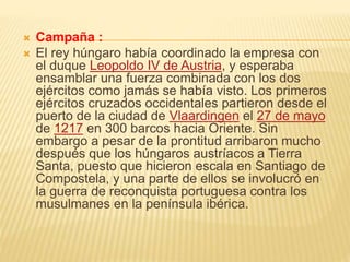  Campaña :
 El rey húngaro había coordinado la empresa con
el duque Leopoldo IV de Austria, y esperaba
ensamblar una fuerza combinada con los dos
ejércitos como jamás se había visto. Los primeros
ejércitos cruzados occidentales partieron desde el
puerto de la ciudad de Vlaardingen el 27 de mayo
de 1217 en 300 barcos hacia Oriente. Sin
embargo a pesar de la prontitud arribaron mucho
después que los húngaros austríacos a Tierra
Santa, puesto que hicieron escala en Santiago de
Compostela, y una parte de ellos se involucró en
la guerra de reconquista portuguesa contra los
musulmanes en la península ibérica.
 