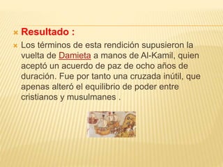  Resultado :
 Los términos de esta rendición supusieron la
vuelta de Damieta a manos de Al-Kamil, quien
aceptó un acuerdo de paz de ocho años de
duración. Fue por tanto una cruzada inútil, que
apenas alteró el equilibrio de poder entre
cristianos y musulmanes .
 