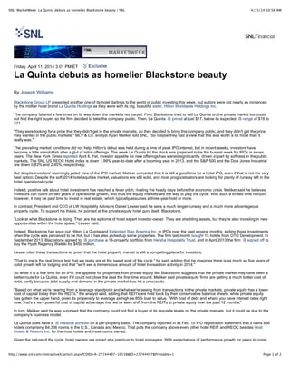 4/15/14 10:56 AMSNL: MarketWeek: La Quinta debuts as homelier Blackstone beauty | SNL
Page 1 of 2http://www.snl.com/InteractiveX/article.aspx?CDID=A-27744497-10538&ID=27744497&Printable=1
Friday, April 11, 2014 3:01 PM ET
La Quinta debuts as homelier Blackstone beauty
By Joseph Williams
Blackstone Group LP presented another one of its hotel darlings to the world of public investing this week, but suitors were not nearly as romanced
by the midtier hotel brand La Quinta Holdings as they were with its big, beautiful sister, Hilton Worldwide Holdings Inc.
The company faltered a few times on its way down the market's red carpet. First, Blackstone tried to sell La Quinta on the private market but could
not find the right buyer, so the firm decided to take the company public. Then, La Quinta priced at just $17, below its expected range of $18 to
$21.
"They were looking for a price that they didn't get in the private markets, so they decided to bring this company public, and they didn't get the price
they wanted in the public markets," MLV & Co. analyst Ryan Meliker told SNL. "So maybe they had a view that this was worth a lot more than it
really was."
The prevailing market conditions did not help. Hilton's debut was held during a time of peak IPO interest, but in recent weeks, investors have
become a little standoffish after a glut of initial offerings. The week La Quinta hit the block was projected to be the busiest week for IPOs in seven
years, The New York Times reported April 8. Yet, investor appetite for new offerings has waned significantly, driven in part by softness in the public
markets. The SNL US REOC Hotel index is down 1.99% year-to-date after a booming year in 2013, and the S&P 500 and the Dow Jones Industrial
are down 0.83% and 2.45%, respectively.
But despite investors' seemingly jaded view of the IPO market, Meliker conceded that it is still a good time for a hotel IPO, even if that is not the very
best option. Despite the soft 2014 hotel equities market, valuations are still solid, and most prognosticators are looking for plenty of runway left in the
hotel operational cycle.
Indeed, positive talk about hotel investment has reached a fever pitch, rivaling the heady days before the economic crisis. Meliker said he believes
investors can count on two years of operational growth, and thus the equity markets are the way to play the cycle. With such a limited time horizon,
however, it may be past time to invest in real estate, which typically assumes a three-year hold or more.
In contrast, President and CEO of LW Hospitality Advisors Daniel Lesser said he sees a much longer runway and a much more advantageous
property cycle. To support his thesis, he pointed at the private equity hotel guru itself: Blackstone.
"Look at what Blackstone is doing. They are the epitome of hotel expert investor-owner. They are shedding assets, but they're also investing in new
opportunities within the hotel space," Lesser said.
Indeed, Blackstone has spun out Hilton, La Quinta and Extended Stay America Inc. in IPOs over the past several months, exiting those investments
when the cycle was perceived to be hot, but it has also picked up some properties. The firm last month bought 15 hotels from OTO Development. In
September 2013, Blackstone agreed to purchase a 16-property portfolio from Hersha Hospitality Trust, and in April 2013 the firm signed off to
buy the Hyatt Regency Waikiki for $450 million.
Lesser cited these transactions as proof that the hotel property market is still a compelling place for investors.
"That to me is the real litmus test that we really are at the sweet spot of the cycle," he said, adding that he imagines there is as much as five years of
solid growth left for lodging and that "we'll see a tremendous amount of hotel transaction activity in 2014."
So while it is a fine time for an IPO, the appetite for properties from private equity like Blackstone suggests that the private market may have been a
better route for La Quinta, even if it could not close the deal the first time around. Meliker said private equity firms are getting a much better cost of
debt, partly because debt supply and demand in the private market has hit a crescendo.
"Based on what we're hearing from a leverage standpoint and what we're seeing from transactions in the private markets, private equity has a lower
cost of capital today than the REITs," the analyst said, adding that REITs are held back by their conservative balance sheets, while private equity
has gotten the upper hand, given its propensity to leverage as high as 85% loan to value. "With cost of debt and where you have interest rates right
now, that's a very powerful cost of capital advantage that we've seen shift from the REITs to private equity over the past 12 months."
In turn, Meliker said he was surprised that the company could not find a buyer at its requisite levels on the private markets, but it could be due to the
company's business model.
La Quinta does have a massive portfolio on a per-property basis. The company reported in its Feb. 10 IPO registration statement that it owns 836
hotels comprising 84,306 rooms in the U.S., Canada and Mexico. That puts the company above every other hotel REIT and REOC besides Host
Hotels & Resorts Inc. for the most hotels and most rooms owned.
Given the nature of the cycle, hotel owners are priced at a premium to hotel managers. With expectations of performance growth for years to come,
 