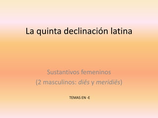 La quinta declinación latina

Sustantivos femeninos
(2 masculinos: diēs y meridiēs)
TEMAS EN -E

 