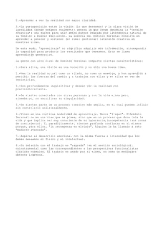 2.-Aprender a ver la realidad con mayor claridad.

3.-La yuxtaposición entre la visión (lo que deseamos) y la clara visión de
larealidad (dónde estamos realmente) genera lo que Senge denomina la "tensión
creativa": una fuerza para unir ambos puntos causada por latendencia natural de
la tensión a buscar resolución. La esencia del Dominio Personal consiste en
aprender a generar y sostener (en suma: gestionar) latensión creativa en
nuestras vidas.

De este modo, "aprendizaje" no significa adquirir más información, sinoexpandir
la capacidad para producir los resultados que deseamos. Esto se llama
aprendizaje generativo.

La gente con alto nivel de Dominio Personal comparte ciertas características:

1.-Para ellos, una visión es una vocación y no sólo una buena idea.

2.-Ven la realidad actual como un aliado, no como un enemigo, y han aprendido a
percibir las fuerzas del cambio y a trabajar con ellas y en ellas en vez de
resistirlas.

3.-Son profundamente inquisitivas y desean ver la realidad con
precisióncreciente.

4.-Se sienten conectadas con otras personas y con la vida misma pero,
sinembargo, no sacrifican su singularidad.

5.-Se sienten parte de un proceso creativo más amplio, en el cual pueden influir
sin controlarlo unilateralmente.

6.-Viven en una continua modalidad de aprendizaje. Nunca "llegan". ElDominio
Personal no es una cosa que se posea, sino que es un proceso que dura toda la
vida y que implica ser muy consciente de su ignorancia,incompetencia (sus zonas
de crecimiento). Y, paradójicamente, sienten profunda confianza en sí mismos
porque, para ellos, "la recompensa es elviaje". Alguien le ha llamado a esto
"madurez avanzada".

7.-Aspiran al desarrollo emocional con la misma fuerza e intensidad que los
demás deseamos el físico y el intelectual.

8.-Su relación con el trabajo es "sagrada" (en el sentido sociológico),
noinstrumental como las correspondientes a las perspectivas funcionalistas
clásicas normales. El trabajo es amado por sí mismo, no como un mediopara
obtener ingresos.
 