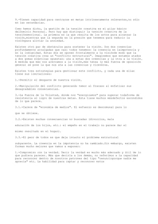 9.-Tienen capacidad para centrarse en metas intrínsecamente relevantes,no sólo
en las secundarias.

Como hemos dicho, la gestión de la tensión creativa es el pilar básico
delDominio Personal. Pero hay que distinguir la tensión creativa de la
tensiónemocional. La primera es la que resulta de los actos para alcanzar la
visión,mientras que la segunda es la presión que tenemos para reducir la
visiónpara aliviar la ansiedad.

Existen otro par de obstáculos para sostener la visión. Son dos creencias
profundamente arraigadas que casi todos tenemos: la creencia en laimpotencia y
en la indignidad. Estas dos se oponen frontalmente a la visiónde modo que la
tensión creativa crea un "conflicto estructural". Imaginemos que estamos atados
a dos gomas elásticas opuestas: una a estas dos creencias y la otra a la visión.
A medida que más nos acercamos a la visión,más tensa (y más fuerza de oposición
genera) se pone la que nos ata a las creencias y viceversa.

Existen tres estrategias para gestionar este conflicto, y cada una de ellas
tiene sus limitaciones:

1.-Permitir el desgaste de nuestra visión.

2.-Manipulación del conflicto generando temor al fracaso al enfatizar sus
desagradables consecuencias.

3.-La Fuerza de la Voluntad, donde nos "energizamos" para superar todaforma de
resistencia al logro de nuestras metas. Esta tiene muchos másdefectos escondidos
de lo que parece.

3.1.-Carece de "economía de medios". El esfuerzo es descomunal para lo

que se obtiene.

3.2.-Existen muchas consecuencias no buscadas (divorcios, mala

educación de los hijos, etc.: el empeño en el trabajo no parece dar el

mismo resultado en el hogar).

3.3.-El peor de todos es que deja intacto el problema estructural

subyacente. La creencia en la impotencia no ha cambiado.Sin embargo, existen
formas mucho mejores que vamos a exponer:

1.-Compromiso con la verdad. Decir la verdad es mucho más adecuado y útil de lo
que pudiera parecer. Más que decirla a los demás, no referimos a la capacidad
para reconocer dentro de nosotros patrones del tipo "renuncioporque nadie me
aprecia" etc. La habilidad para captar y reconocer estos
 